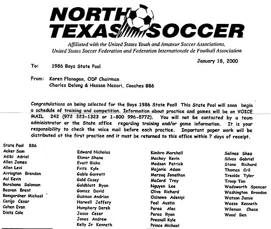 North Texas Soccer 1986 Boys State Pool for 2000 - Sam Acker, Adriel Adibi, James Allen, Levi Allen, Brandon Arrington, Kevin Aul, Salomon Barahona, Brent Beavan, Michael Bongardner, Cesar Cerijo, Evan Cohen, Cole Dietz, Nicholas Edward, Share Elsner, Blake Evatt, Kyle Fritz, Garrett Gable, Casey Gold, Ryan Goldblatt, David Gomez, Andrian Guzman, Jeffery Harwell, Derek Humphery, Cesar Jasso, Andrew Jones, Kenneth Kelly Jr., Marshall, Kevin Mackey, Patrick Madsen, Adam Majorie, Johnathan Marzoq, Trey McCord, Lee Nguyen, Richard Oliva, Adeniyi Osinowo, Austin Peel, Alec Perea, Ryan Perea, Kyle Presnall, Michael Prince, Shea Salinas, Gabriel Silvas, Richard Stone, Cril Thomas, Tyler Trenkle, Tim Troop, Spencer Wadsworth, Brandon Washington, Jamie Watson, Kenneth Weese, Chase Wileman, Ben Wood, coached by Charles Delong and Hassan Nazari of the Dallas Texans Soccer Club.